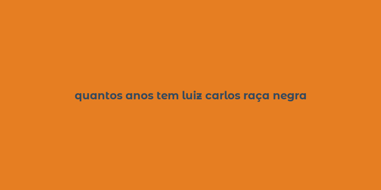 quantos anos tem luiz carlos raça negra