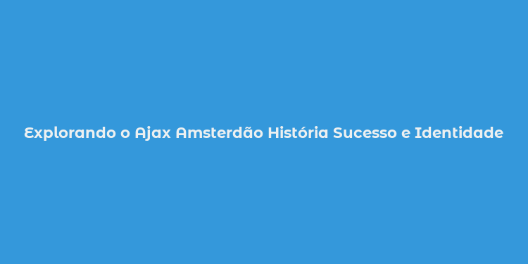 Explorando o Ajax Amsterdão História Sucesso e Identidade