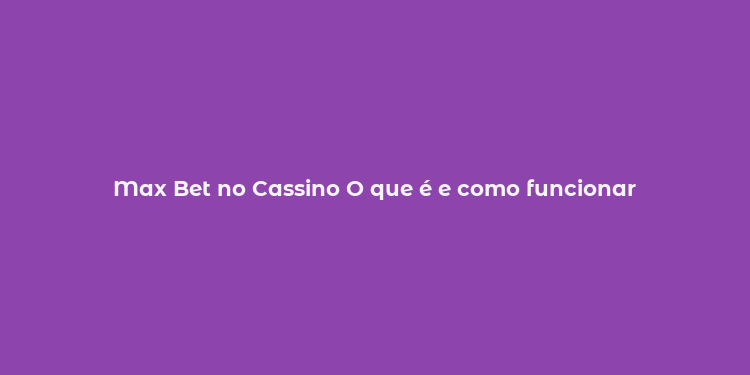 Max Bet no Cassino O que é e como funcionar