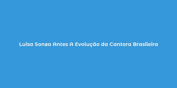 Luisa Sonza Antes A Evolução da Cantora Brasileira