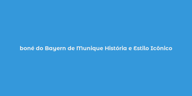 boné do Bayern de Munique História e Estilo Icônico