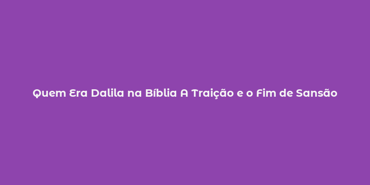 Quem Era Dalila na Bíblia A Traição e o Fim de Sansão