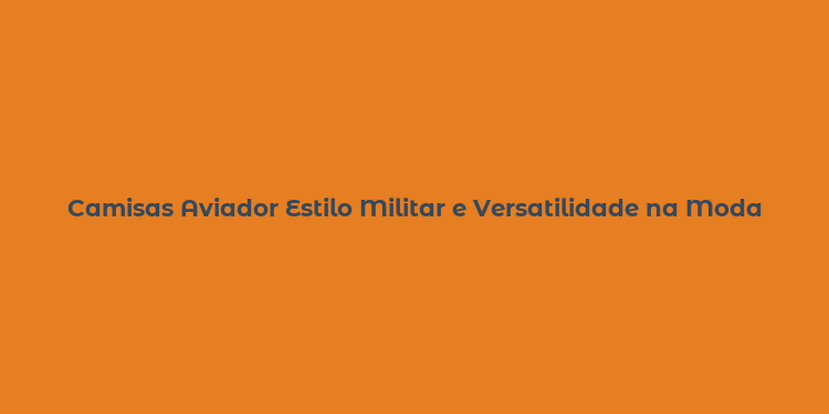 Camisas Aviador Estilo Militar e Versatilidade na Moda