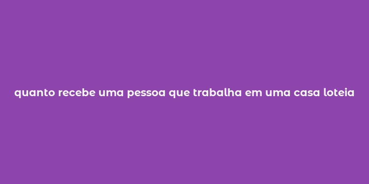 quanto recebe uma pessoa que trabalha em uma casa loteia