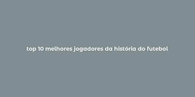 top 10 melhores jogadores da história do futebol