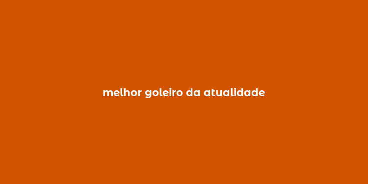 melhor goleiro da atualidade