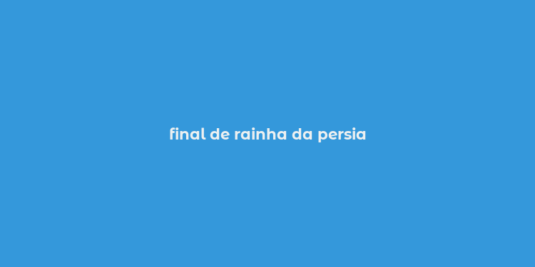 final de rainha da persia