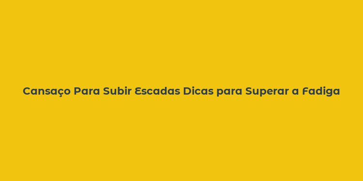 Cansaço Para Subir Escadas Dicas para Superar a Fadiga