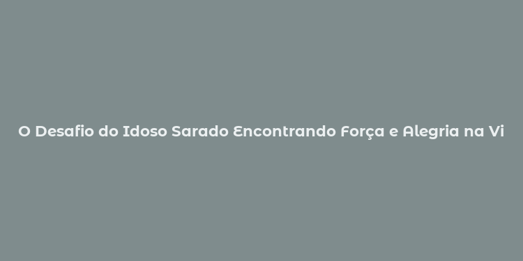 O Desafio do Idoso Sarado Encontrando Força e Alegria na Vida