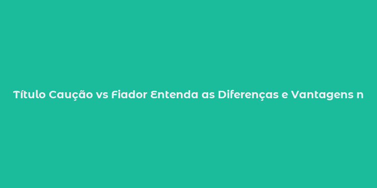 Título Caução vs Fiador Entenda as Diferenças e Vantagens na Locação