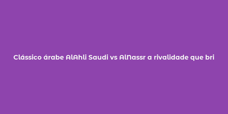 Clássico árabe AlAhli Saudi vs AlNassr a rivalidade que brilha na Arábia Saudita