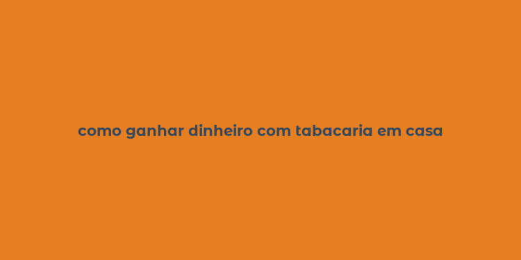 como ganhar dinheiro com tabacaria em casa