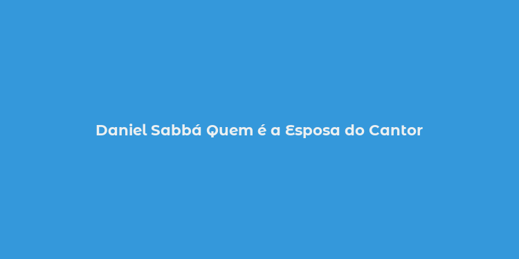 Daniel Sabbá Quem é a Esposa do Cantor