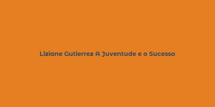 Liziane Gutierrez A Juventude e o Sucesso