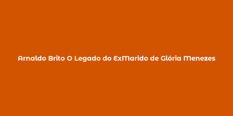 Arnaldo Brito O Legado do ExMarido de Glória Menezes