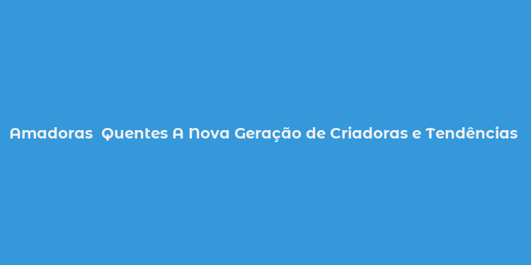 Amadoras  Quentes A Nova Geração de Criadoras e Tendências Populares