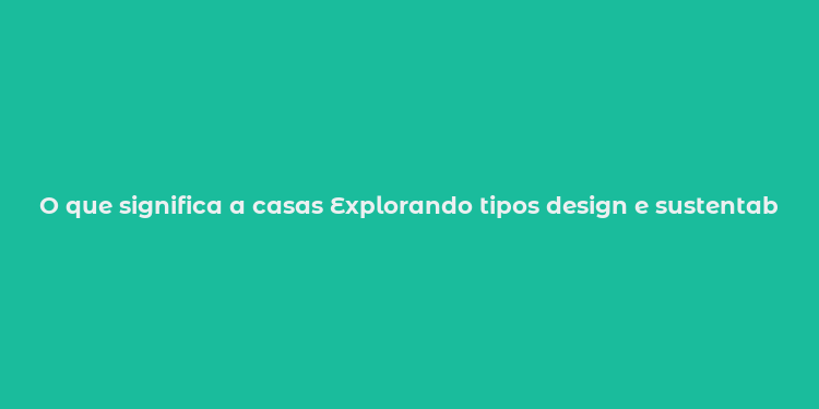 O que significa a casas Explorando tipos design e sustentabilidade