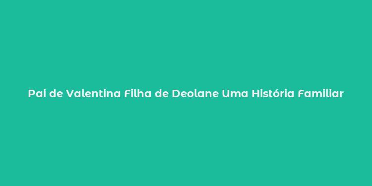 Pai de Valentina Filha de Deolane Uma História Familiar