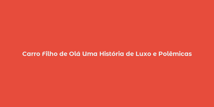 Carro Filho de Olá Uma História de Luxo e Polêmicas