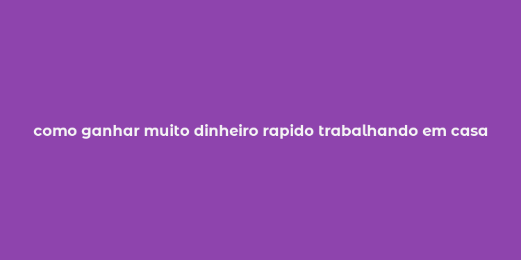 como ganhar muito dinheiro rapido trabalhando em casa