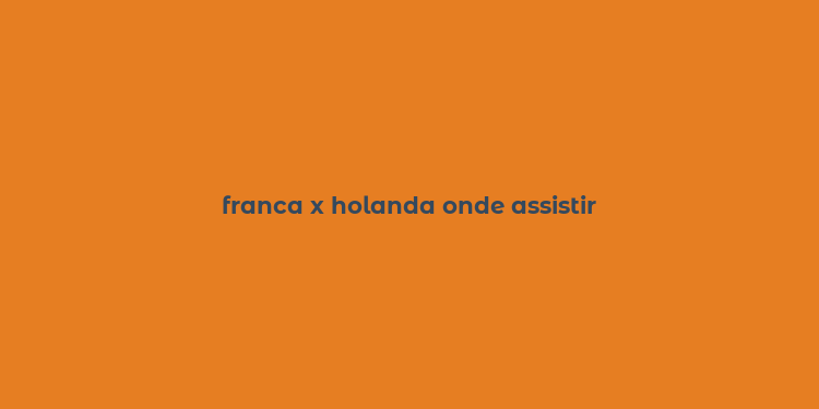 franca x holanda onde assistir