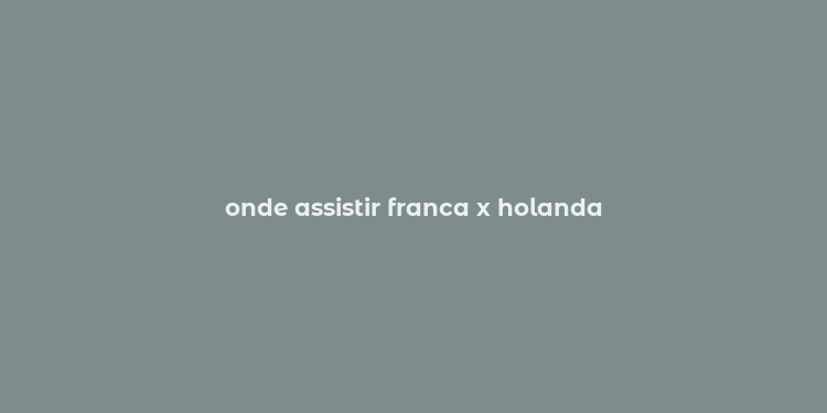 onde assistir franca x holanda