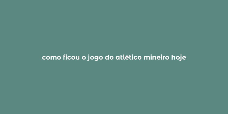 como ficou o jogo do atlético mineiro hoje