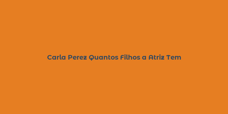 Carla Perez Quantos Filhos a Atriz Tem