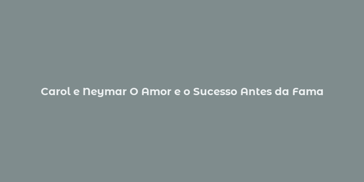 Carol e Neymar O Amor e o Sucesso Antes da Fama