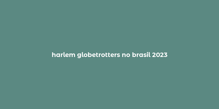 harlem globetrotters no brasil 2023