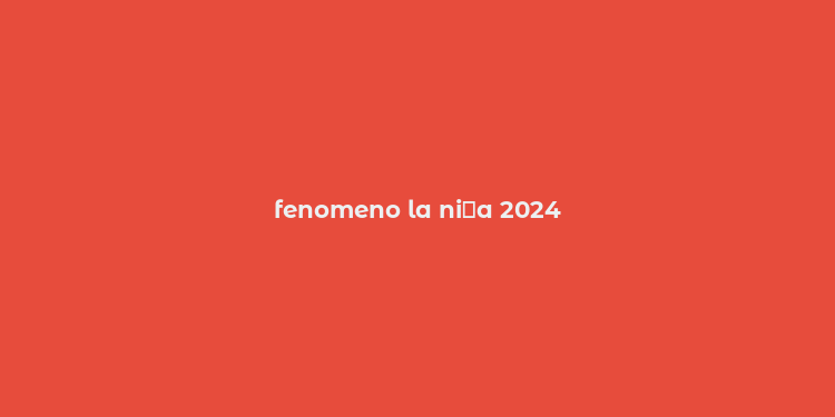 fenomeno la ni？a 2024