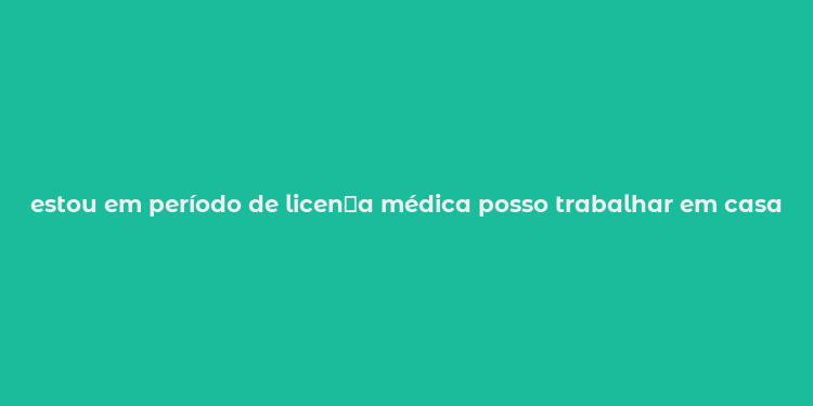 estou em período de licen？a médica posso trabalhar em casa