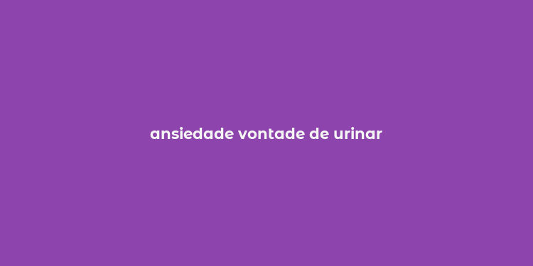 ansiedade vontade de urinar