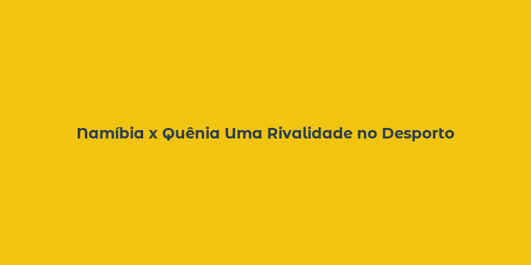 Namíbia x Quênia Uma Rivalidade no Desporto