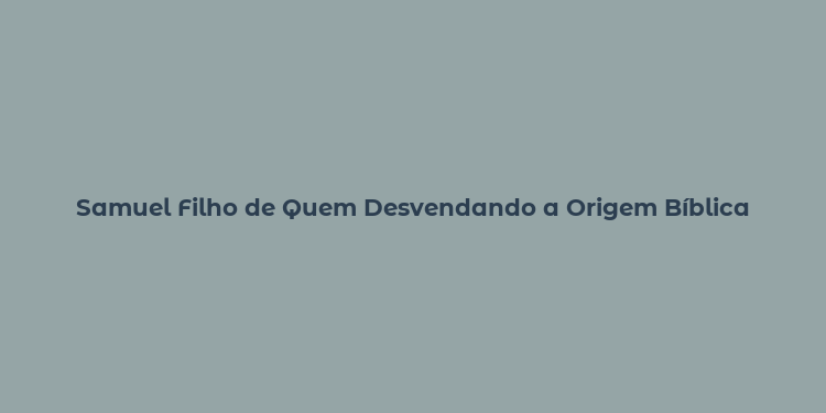 Samuel Filho de Quem Desvendando a Origem Bíblica