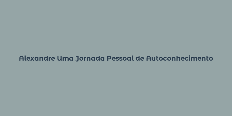 Alexandre Uma Jornada Pessoal de Autoconhecimento