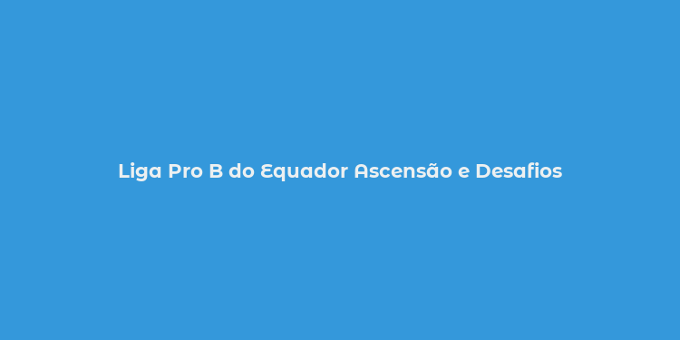 Liga Pro B do Equador Ascensão e Desafios