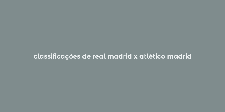 classificações de real madrid x atlético madrid