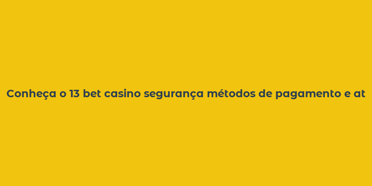 Conheça o 13 bet casino segurança métodos de pagamento e atendimento ao cliente