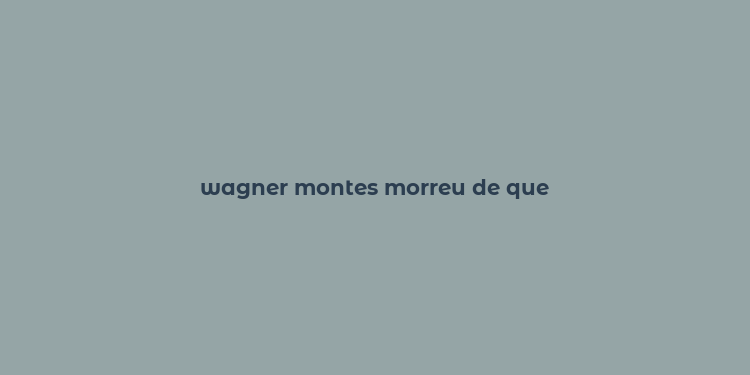 wagner montes morreu de que