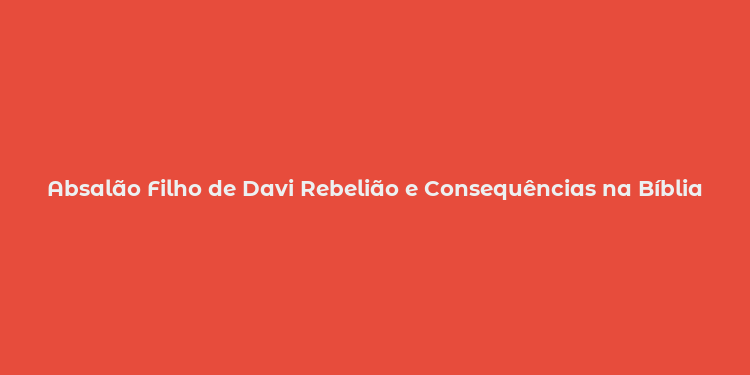 Absalão Filho de Davi Rebelião e Consequências na Bíblia