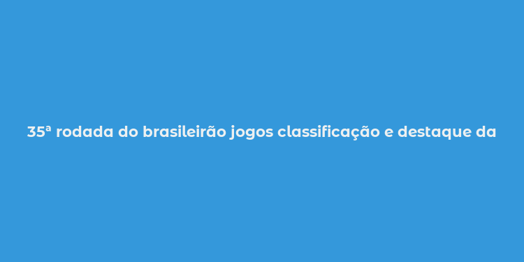 35ª rodada do brasileirão jogos classificação e destaque da rodada