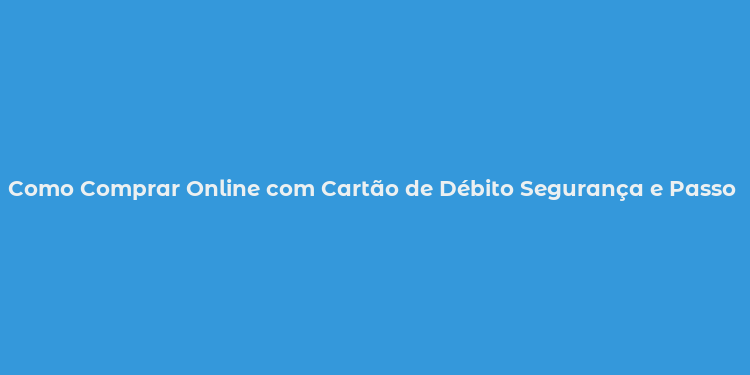 Como Comprar Online com Cartão de Débito Segurança e Passo a Passo