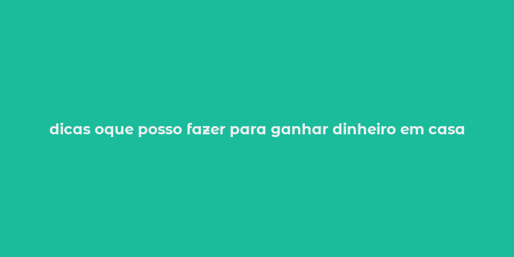 dicas oque posso fazer para ganhar dinheiro em casa