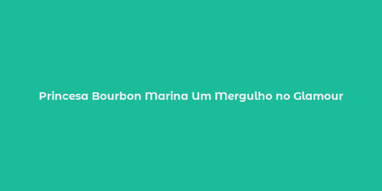 Princesa Bourbon Marina Um Mergulho no Glamour