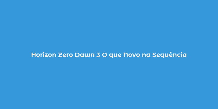 Horizon Zero Dawn 3 O que Novo na Sequência