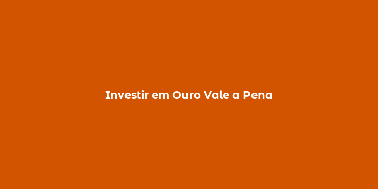 Investir em Ouro Vale a Pena