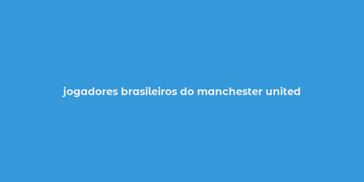 jogadores brasileiros do manchester united