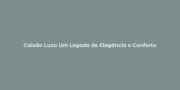 Caixão Luxo Um Legado de Elegância e Conforto