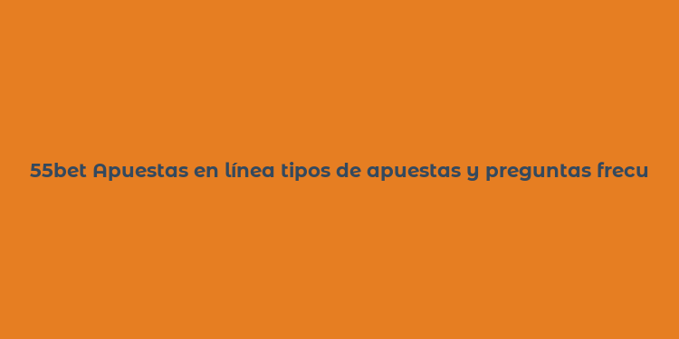 55bet Apuestas en línea tipos de apuestas y preguntas frecuentes